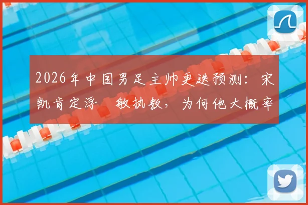 2026年中国男足主帅更迭预测:宋凯肯定浮嶋敏执教,为何他大概率留任?最新分析解读