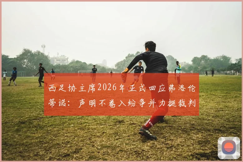 西足协主席2026年正式回应弗洛伦蒂诺:声明不卷入纷争并力挺裁判,详解争议背后足协立场